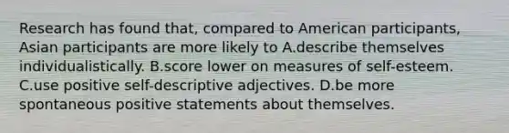 Research has found that, compared to American participants, Asian participants are more likely to A.describe themselves individualistically. B.score lower on measures of self-esteem. C.use positive self-descriptive adjectives. D.be more spontaneous positive statements about themselves.