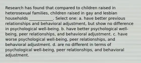 Research has found that compared to children raised in heterosexual families, children raised in gay and lesbian households ____________. Select one: a. have better previous relationships and behavioral adjustment, but show no difference in psychological well-being. b. have better psychological well-being, peer relationships, and behavioral adjustment. c. have worse psychological well-being, peer relationships, and behavioral adjustment. d. are no different in terms of psychological well-being, peer relationships, and behavioral adjustment.