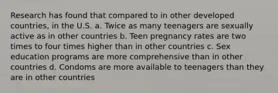 Research has found that compared to in other developed countries, in the U.S. a. Twice as many teenagers are sexually active as in other countries b. Teen pregnancy rates are two times to four times higher than in other countries c. Sex education programs are more comprehensive than in other countries d. Condoms are more available to teenagers than they are in other countries