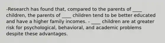 -Research has found that, compared to the parents of ____ children, the parents of ____ children tend to be better educated and have a higher family incomes. - ____ children are at greater risk for psychological, behavioral, and academic problems despite these advantages.