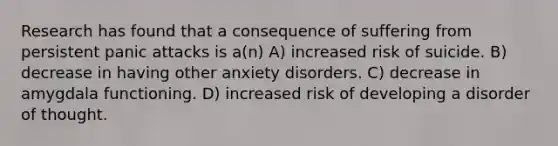 Research has found that a consequence of suffering from persistent panic attacks is a(n) A) increased risk of suicide. B) decrease in having other anxiety disorders. C) decrease in amygdala functioning. D) increased risk of developing a disorder of thought.