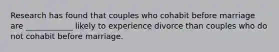 Research has found that couples who cohabit before marriage are ____________ likely to experience divorce than couples who do not cohabit before marriage.