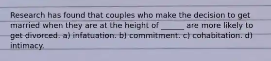 Research has found that couples who make the decision to get married when they are at the height of ______ are more likely to get divorced.​ ​a) infatuation. ​b) commitment. ​c) cohabitation. d) ​intimacy.