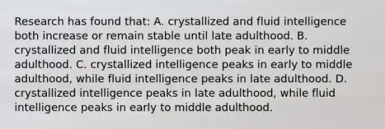 Research has found that: A. crystallized and fluid intelligence both increase or remain stable until late adulthood. B. crystallized and fluid intelligence both peak in early to middle adulthood. C. crystallized intelligence peaks in early to middle adulthood, while fluid intelligence peaks in late adulthood. D. crystallized intelligence peaks in late adulthood, while fluid intelligence peaks in early to middle adulthood.