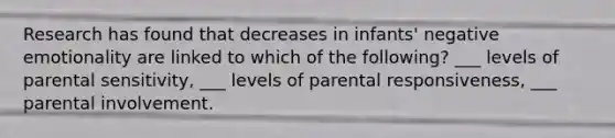 Research has found that decreases in infants' negative emotionality are linked to which of the following? ___ levels of parental sensitivity, ___ levels of parental responsiveness, ___ parental involvement.