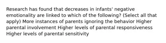 Research has found that decreases in infants' negative emotionality are linked to which of the following? (Select all that apply) More instances of parents ignoring the behavior Higher parental involvement Higher levels of parental responsiveness Higher levels of parental sensitivity