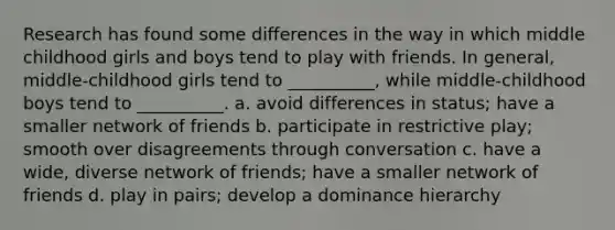 Research has found some differences in the way in which middle childhood girls and boys tend to play with friends. In general, middle-childhood girls tend to __________, while middle-childhood boys tend to __________. a. avoid differences in status; have a smaller network of friends b. participate in restrictive play; smooth over disagreements through conversation c. have a wide, diverse network of friends; have a smaller network of friends d. play in pairs; develop a dominance hierarchy