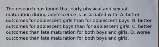 The research has found that early physical and sexual maturation during adolescence is associated with: A. better outcomes for adolescent girls than for adolescent boys. B. better outcomes for adolescent boys than for adolescent girls. C. better outcomes than late maturation for both boys and girls. D. worse outcomes than late maturation for both boys and girls.