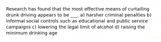 Research has found that the most effective means of curtailing drunk driving appears to be ___. a) harsher criminal penalties b) informal social controls such as educational and public service campaigns c) lowering the legal limit of alcohol d) raising the minimum drinking age