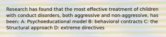 Research has found that the most effective treatment of children with conduct disorders, both aggressive and non-aggressive, has been: A: Psychoeducational model B: behavioral contracts C: the Structural approach D: extreme directives