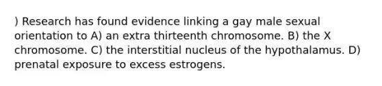 ) Research has found evidence linking a gay male sexual orientation to A) an extra thirteenth chromosome. B) the X chromosome. C) the interstitial nucleus of the hypothalamus. D) prenatal exposure to excess estrogens.