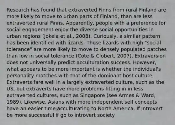 Research has found that extraverted Finns from rural Finland are more likely to move to urban parts of Finland, than are less extraverted rural Finns. Apparently, people with a preference for social engagement enjoy the diverse social opportunities in urban regions (Jokela et al., 2008). Curiously, a similar pattern has been identified with lizards. Those lizards with high "social tolerance" are more likely to move to densely populated patches than low in social tolerance (Cote & Clobert, 2007). Extraversion does not universally predict acculturation success. However, what appears to be more important is whether the individual's personality matches with that of the dominant host culture. Extraverts fare well in a largely extraverted culture, such as the US, but extraverts have more problems fitting in in less extraverted cultures, such as Singapore (see Armes & Ward, 1989). Likewise, Asians with more independent self concepts have an easier time acculturating to North America. If introvert be more successful if go to introvert society