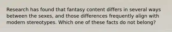 Research has found that fantasy content differs in several ways between the sexes, and those differences frequently align with modern stereotypes. Which one of these facts do not belong?