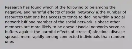 Research has found which of the following to be among the negative, and harmful effects of social network? a)the number of resources taht one has access to tends to decline within a social network b)if one member of the social network is obese other members are more likely to be obese c)social networks serve as buffers against the harmful effects of stress d)infectious disease spreads more rapidly among connected individuals than random ones