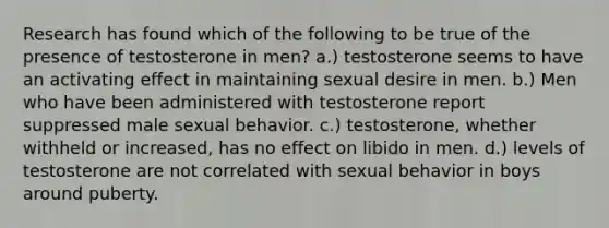 Research has found which of the following to be true of the presence of testosterone in men? a.) testosterone seems to have an activating effect in maintaining sexual desire in men. b.) Men who have been administered with testosterone report suppressed male sexual behavior. c.) testosterone, whether withheld or increased, has no effect on libido in men. d.) levels of testosterone are not correlated with sexual behavior in boys around puberty.