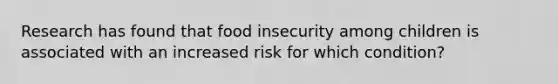 Research has found that food insecurity among children is associated with an increased risk for which condition?