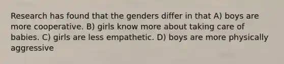 Research has found that the genders differ in that A) boys are more cooperative. B) girls know more about taking care of babies. C) girls are less empathetic. D) boys are more physically aggressive