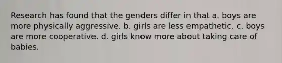 Research has found that the genders differ in that a. boys are more physically aggressive. b. girls are less empathetic. c. boys are more cooperative. d. girls know more about taking care of babies.