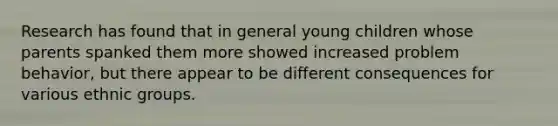 Research has found that in general young children whose parents spanked them more showed increased problem behavior, but there appear to be different consequences for various ethnic groups.