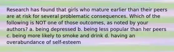 Research has found that girls who mature earlier than their peers are at risk for several problematic consequences. Which of the following is NOT one of those outcomes, as noted by your authors? a. being depressed b. being less popular than her peers c. being more likely to smoke and drink d. having an overabundance of self-esteem