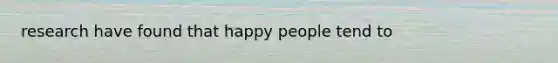 research have found that happy people tend to