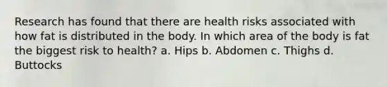 Research has found that there are health risks associated with how fat is distributed in the body. In which area of the body is fat the biggest risk to health? a. Hips b. Abdomen c. Thighs d. Buttocks