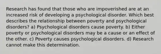 Research has found that those who are impoverished are at an increased risk of developing a psychological disorder. Which best describes the relationship between poverty and psychological disorders? a) Psychological disorders cause poverty. b) Either poverty or psychological disorders may be a cause or an effect of the other. c) Poverty causes psychological disorders. d) Research cannot make this determination.