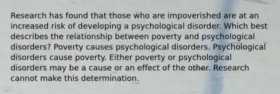 Research has found that those who are impoverished are at an increased risk of developing a psychological disorder. Which best describes the relationship between poverty and psychological disorders? Poverty causes psychological disorders. Psychological disorders cause poverty. Either poverty or psychological disorders may be a cause or an effect of the other. Research cannot make this determination.