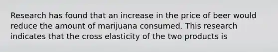 Research has found that an increase in the price of beer would reduce the amount of marijuana consumed. This research indicates that the cross elasticity of the two products is