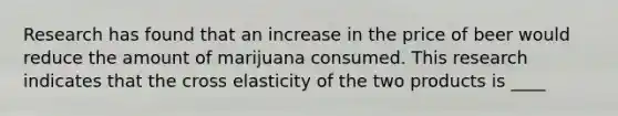 Research has found that an increase in the price of beer would reduce the amount of marijuana consumed. This research indicates that the cross elasticity of the two products is ____