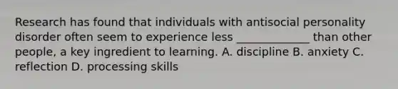 Research has found that individuals with antisocial personality disorder often seem to experience less _____________ than other people, a key ingredient to learning. A. discipline B. anxiety C. reflection D. processing skills