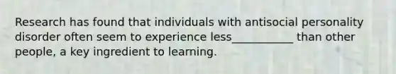 Research has found that individuals with antisocial personality disorder often seem to experience less___________ than other people, a key ingredient to learning.