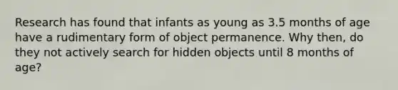 Research has found that infants as young as 3.5 months of age have a rudimentary form of object permanence. Why then, do they not actively search for hidden objects until 8 months of age?