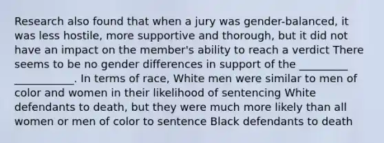 Research also found that when a jury was gender-balanced, it was less hostile, more supportive and thorough, but it did not have an impact on the member's ability to reach a verdict There seems to be no gender differences in support of the _________ ___________. In terms of race, White men were similar to men of color and women in their likelihood of sentencing White defendants to death, but they were much more likely than all women or men of color to sentence Black defendants to death