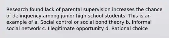 Research found lack of parental supervision increases the chance of delinquency among junior high school students. This is an example of a. Social control or social bond theory b. Informal social network c. Illegitimate opportunity d. Rational choice