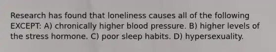 Research has found that loneliness causes all of the following EXCEPT: A) chronically higher blood pressure. B) higher levels of the stress hormone. C) poor sleep habits. D) hypersexuality.