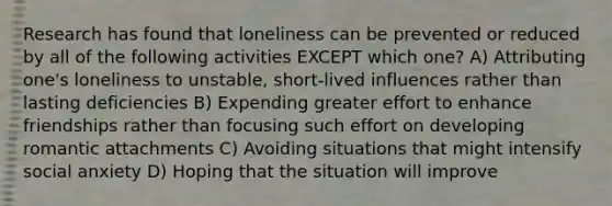 Research has found that loneliness can be prevented or reduced by all of the following activities EXCEPT which one? A) Attributing one's loneliness to unstable, short-lived influences rather than lasting deficiencies B) Expending greater effort to enhance friendships rather than focusing such effort on developing romantic attachments C) Avoiding situations that might intensify social anxiety D) Hoping that the situation will improve