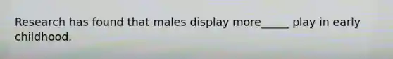 Research has found that males display more_____ play in early childhood.
