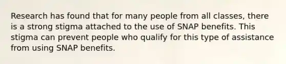 Research has found that for many people from all classes, there is a strong stigma attached to the use of SNAP benefits. This stigma can prevent people who qualify for this type of assistance from using SNAP benefits.