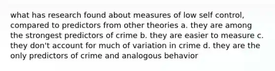 what has research found about measures of low self control, compared to predictors from other theories a. they are among the strongest predictors of crime b. they are easier to measure c. they don't account for much of variation in crime d. they are the only predictors of crime and analogous behavior