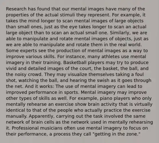 Research has found that our mental images have many of the properties of the actual stimuli they represent. For example, it takes the mind longer to scan mental images of large objects than small ones, just as the eye takes longer to scan an actual large object than to scan an actual small one. Similarly, we are able to manipulate and rotate mental images of objects, just as we are able to manipulate and rotate them in the real world. Some experts see the production of mental images as a way to improve various skills. For instance, many athletes use mental imagery in their training. Basketball players may try to produce vivid and detailed images of the court, the basket, the ball, and the noisy crowd. They may visualize themselves taking a foul shot, watching the ball, and hearing the swish as it goes through the net. And it works: The use of mental imagery can lead to improved performance in sports. Mental imagery may improve other types of skills as well. For example, piano players who only mentally rehearse an exercise show brain activity that is virtually identical to that of the people who actually practice the exercise manually. Apparently, carrying out the task involved the same network of brain cells as the network used in mentally rehearsing it. Professional musicians often use mental imagery to focus on their performance, a process they call "getting in the zone."