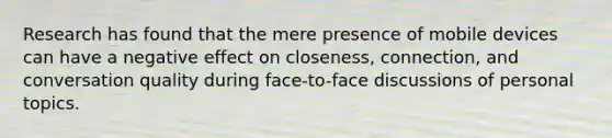 Research has found that the mere presence of mobile devices can have a negative effect on closeness, connection, and conversation quality during face-to-face discussions of personal topics.