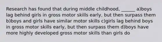 Research has found that during middle childhood, ______ a)boys lag behind girls in gross motor skills early, but then surpass them b)boys and girls have similar motor skills c)girls lag behind boys in gross motor skills early, but then surpass them d)boys have more highly developed gross motor skills than girls do