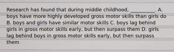 Research has found that during middle childhood, __________. A. boys have more highly developed gross motor skills than girls do B. boys and girls have similar motor skills C. boys lag behind girls in gross motor skills early, but then surpass them D. girls lag behind boys in gross motor skills early, but then surpass them