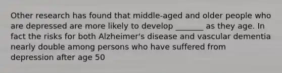 Other research has found that middle-aged and older people who are depressed are more likely to develop _______ as they age. In fact the risks for both Alzheimer's disease and vascular dementia nearly double among persons who have suffered from depression after age 50