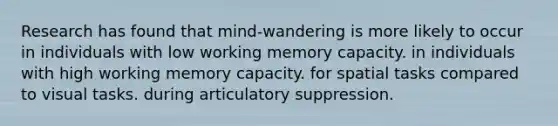 Research has found that mind-wandering is more likely to occur in individuals with low working memory capacity. in individuals with high working memory capacity. for spatial tasks compared to visual tasks. during articulatory suppression.