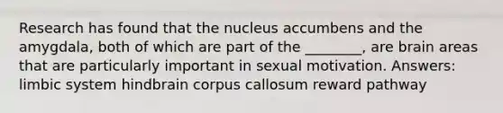 Research has found that the nucleus accumbens and the amygdala, both of which are part of the ________, are brain areas that are particularly important in sexual motivation. Answers: limbic system hindbrain corpus callosum reward pathway