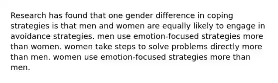 Research has found that one gender difference in coping strategies is that men and women are equally likely to engage in avoidance strategies. men use emotion-focused strategies more than women. women take steps to solve problems directly more than men. women use emotion-focused strategies more than men.