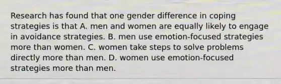 Research has found that one gender difference in coping strategies is that A. men and women are equally likely to engage in avoidance strategies. B. men use emotion-focused strategies more than women. C. women take steps to solve problems directly more than men. D. women use emotion-focused strategies more than men.