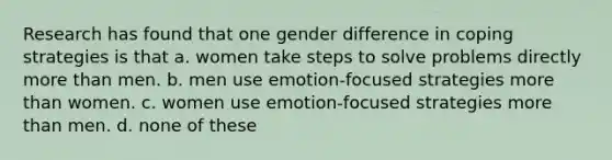 Research has found that one gender difference in coping strategies is that a. women take steps to solve problems directly more than men. b. men use emotion-focused strategies more than women. c. women use emotion-focused strategies more than men. d. none of these